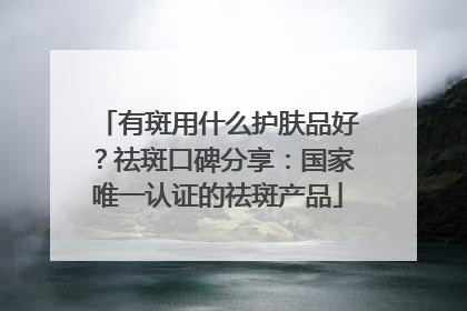 有斑用什么护肤品好？祛斑口碑分享：国家唯一认证的祛斑产品
