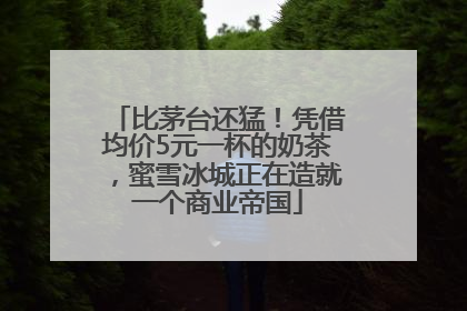比茅台还猛！凭借均价5元一杯的奶茶，蜜雪冰城正在造就一个商业帝国