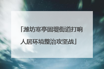 潍坊寒亭固堤街道打响人居环境整治攻坚战