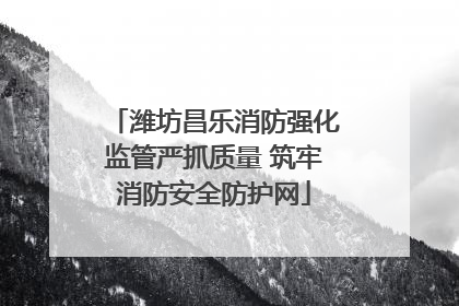 潍坊昌乐消防强化监管严抓质量 筑牢消防安全防护网