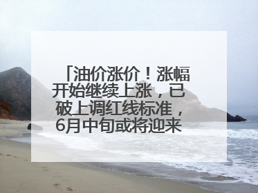 油价涨价！涨幅开始继续上涨，已破上调红线标准，6月中旬或将迎来“第二次”涨价