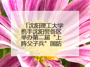 沈阳理工大学携手沈阳警备区举办第二届“上阵父子兵”国防教育亲子活动