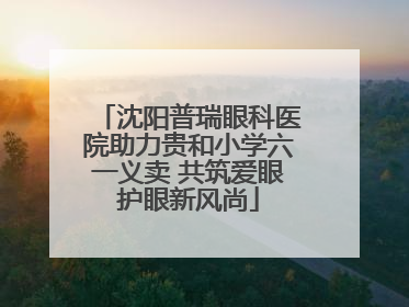 沈阳普瑞眼科医院助力贵和小学六一义卖 共筑爱眼护眼新风尚