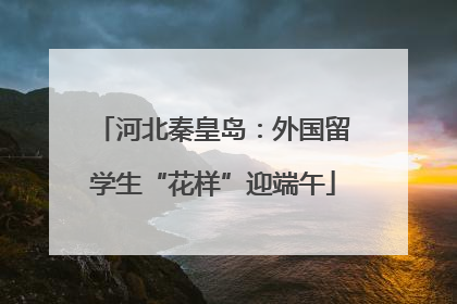 河北秦皇岛：外国留学生“花样”迎端午
