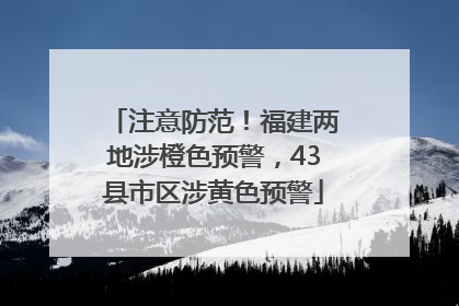 注意防范！福建两地涉橙色预警，43县市区涉黄色预警