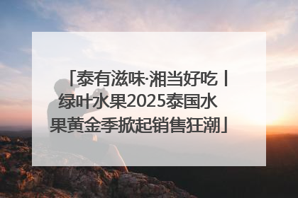 泰有滋味·湘当好吃丨绿叶水果2025泰国水果黄金季掀起销售狂潮