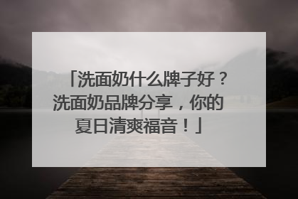 洗面奶什么牌子好？洗面奶品牌分享，你的夏日清爽福音！