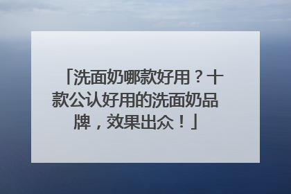洗面奶哪款好用？十款公认好用的洗面奶品牌，效果出众！