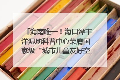 海南唯一！海口潭丰洋湿地科普中心荣膺国家级“城市儿童友好空间建设园区”称号