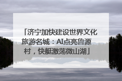 济宁加快建设世界文化旅游名城：AI点亮鲁源村，快艇激荡微山湖