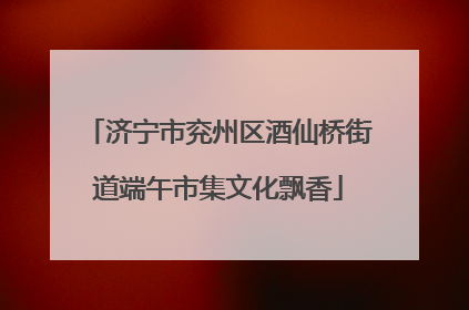 济宁市兖州区酒仙桥街道端午市集文化飘香