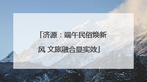 济源：端午民俗焕新风 文旅融合显实效