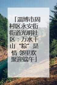 淄博市周村区永安街街道光明社区：万水千山“粽”是情 邻里欢聚迎端午