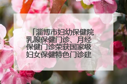 淄博市妇幼保健院乳腺保健门诊、月经保健门诊荣获国家级妇女保健特色门诊建设单位荣誉称号