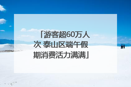 游客超60万人次 泰山区端午假期消费活力满满