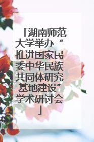 湖南师范大学举办“推进国家民委中华民族共同体研究基地建设”学术研讨会