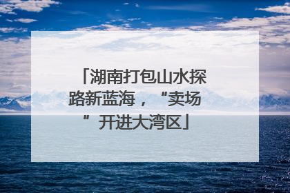 湖南打包山水探路新蓝海，“卖场”开进大湾区