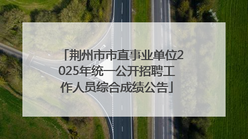 荆州市市直事业单位2025年统一公开招聘工作人员综合成绩公告