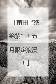 莆田“绝绝紫”！五月限定浪漫！