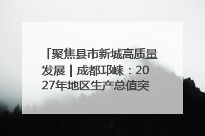 聚焦县市新城高质量发展｜成都邛崃：2027年地区生产总值突破550亿元、建成五百亿级园区