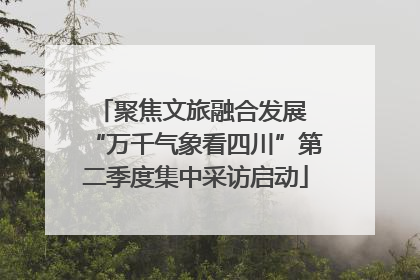 聚焦文旅融合发展 “万千气象看四川”第二季度集中采访启动