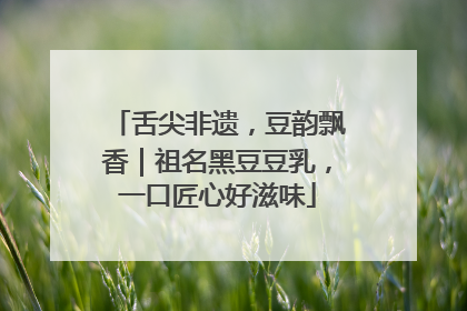 舌尖非遗，豆韵飘香｜祖名黑豆豆乳，一口匠心好滋味