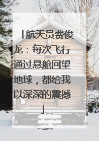 航天员费俊龙：每次飞行通过悬舱回望地球，都给我以深深的震撼