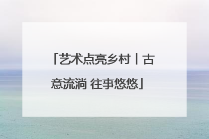 艺术点亮乡村丨古意流淌 往事悠悠