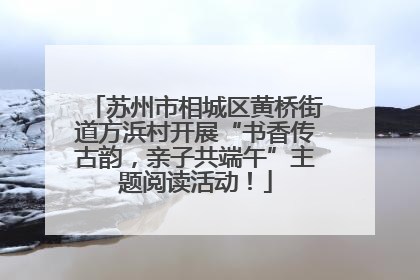 苏州市相城区黄桥街道方浜村开展“书香传古韵，亲子共端午”主题阅读活动！