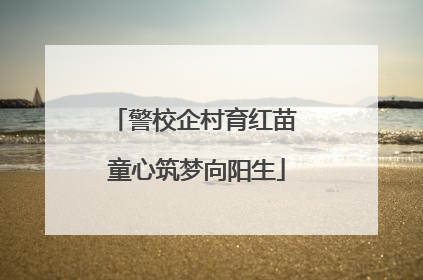 警校企村育红苗 童心筑梦向阳生
