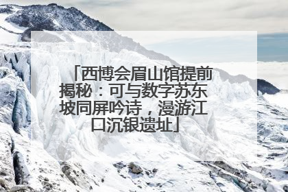 西博会眉山馆提前揭秘：可与数字苏东坡同屏吟诗，漫游江口沉银遗址