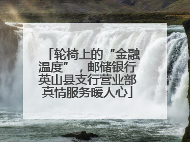 轮椅上的“金融温度”,邮储银行英山县支行营业部真情服务暖人心