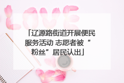 辽源路街道开展便民服务活动 志愿者被“粉丝”居民认出