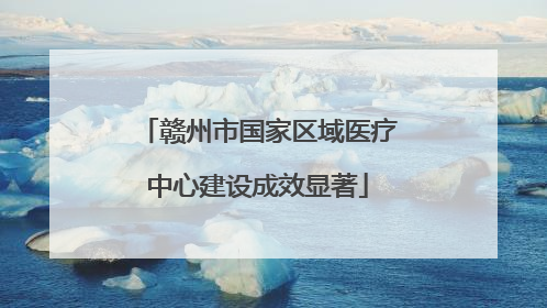 赣州市国家区域医疗中心建设成效显著