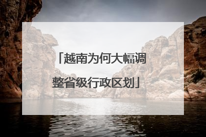 越南为何大幅调整省级行政区划