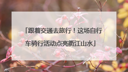 跟着交通去旅行！这场自行车骑行活动点亮衢江山水