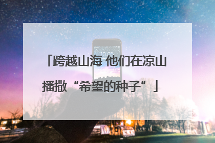 跨越山海 他们在凉山播撒“希望的种子”