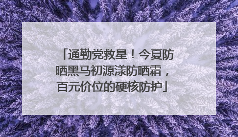 通勤党救星！今夏防晒黑马初源漾防晒霜，百元价位的硬核防护
