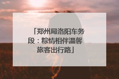 郑州局洛阳车务段：粽情相伴温馨旅客出行路