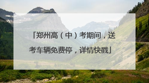 郑州高（中）考期间，送考车辆免费停，详情快戳