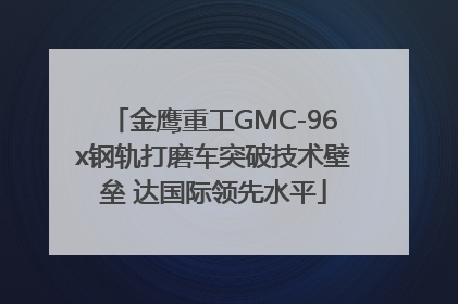 金鹰重工GMC-96x钢轨打磨车突破技术壁垒 达国际领先水平