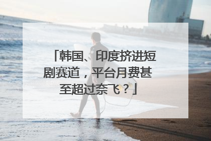 韩国、印度挤进短剧赛道，平台月费甚至超过奈飞？