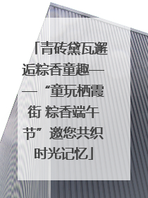 青砖黛瓦邂逅粽香童趣——“童玩栖霞街 粽香端午节”邀您共织时光记忆
