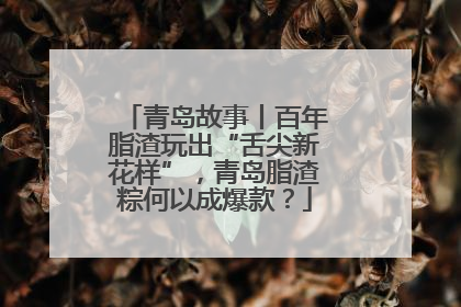 青岛故事丨百年脂渣玩出“舌尖新花样”，青岛脂渣粽何以成爆款？