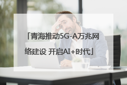 青海推动5G-A万兆网络建设 开启AI+时代