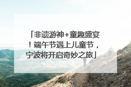 非遗游神+童趣盛宴！端午节遇上儿童节，宁波将开启奇妙之旅
