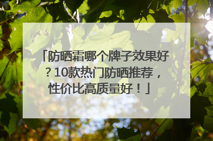 防晒霜哪个牌子效果好？10款热门防晒推荐，性价比高质量好！