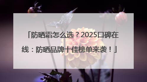 防晒霜怎么选？2025口碑在线：防晒品牌十佳榜单来袭！