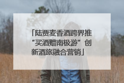 陆贾麦香酒跨界推“买酒赠南极游”创新酒旅融合营销