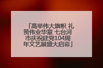 高举伟大旗帜 礼赞伟业华章 七台河市庆祝建党104周年文艺展盛大启幕